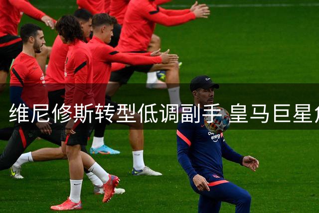 维尼修斯转型低调副手 皇马巨星角色悄然改变
