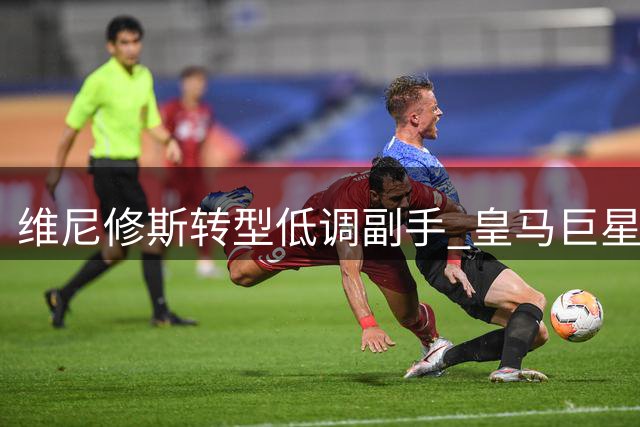 维尼修斯转型低调副手 皇马巨星角色悄然改变