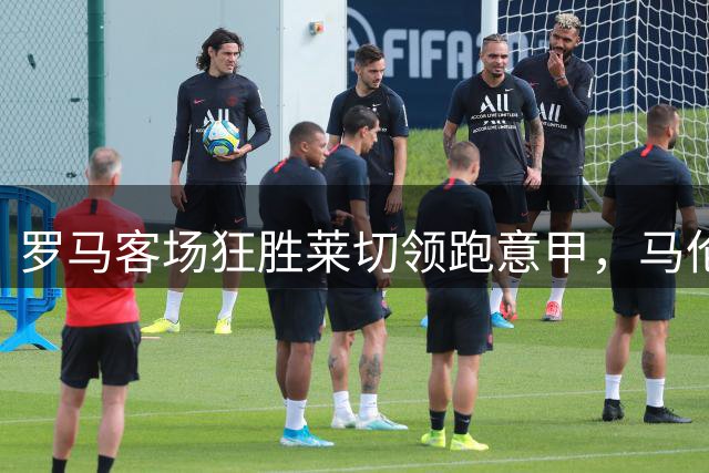 罗马客场狂胜莱切领跑意甲，马伦火力全开创历史新高